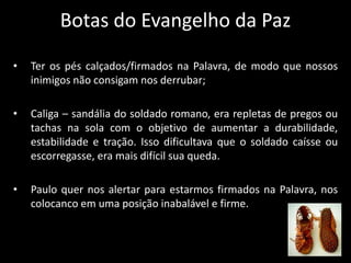 Botas do Evangelho da Paz
• Ter os pés calçados/firmados na Palavra, de modo que nossos
inimigos não consigam nos derrubar;
• Caliga – sandália do soldado romano, era repletas de pregos ou
tachas na sola com o objetivo de aumentar a durabilidade,
estabilidade e tração. Isso dificultava que o soldado caísse ou
escorregasse, era mais difícil sua queda.
• Paulo quer nos alertar para estarmos firmados na Palavra, nos
colocanco em uma posição inabalável e firme.
 