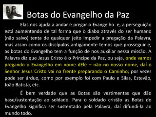 Botas do Evangelho da Paz
Elas nos ajuda a andar e pregar o Evangelho e, a perseguição
está aumentando de tal forma que o diabo através do ser humano
(não salvo) tenta de qualquer jeito impedir a pregação da Palavra,
mas assim como os discípulos antigamente temos que prosseguir e,
as botas do Evangelho tem a função de nos auxiliar nessa missão. A
Palavra diz que Jesus Cristo é o Príncipe da Paz, ou seja, onde vamos
pregando o Evangelho em nome dEle – não no nosso nome, daí o
Senhor Jesus Cristo vai na frente preparando o Caminho; por vezes
pode ser árduo, como por exemplo foi com Paulo e Silas, Estevão,
João Batista, etc.
É bem verdade que as Botas são vestimentas que dão
base/sustentação ao soldado. Para o soldado cristão as Botas do
Evangelho significa ser sustentado pela Palavra, daí difundi-la ao
mundo todo.
 