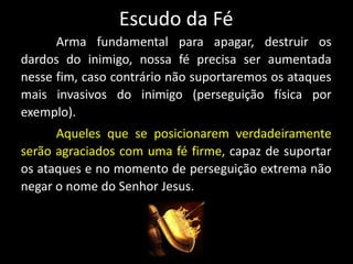 Escudo da Fé
Arma fundamental para apagar, destruir os
dardos do inimigo, nossa fé precisa ser aumentada
nesse fim, caso contrário não suportaremos os ataques
mais invasivos do inimigo (perseguição física por
exemplo).
Aqueles que se posicionarem verdadeiramente
serão agraciados com uma fé firme, capaz de suportar
os ataques e no momento de perseguição extrema não
negar o nome do Senhor Jesus.
 