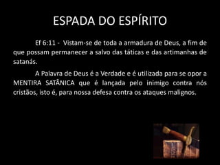 ESPADA DO ESPÍRITO
Ef 6:11 - Vistam-se de toda a armadura de Deus, a fim de
que possam permanecer a salvo das táticas e das artimanhas de
satanás.
A Palavra de Deus é a Verdade e é utilizada para se opor a
MENTIRA SATÂNICA que é lançada pelo inimigo contra nós
cristãos, isto é, para nossa defesa contra os ataques malignos.
 