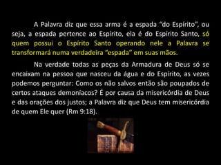 A Palavra diz que essa arma é a espada “do Espírito”, ou
seja, a espada pertence ao Espírito, ela é do Espírito Santo, só
quem possui o Espírito Santo operando nele a Palavra se
transformará numa verdadeira “espada” em suas mãos.
Na verdade todas as peças da Armadura de Deus só se
encaixam na pessoa que nasceu da água e do Espírito, as vezes
podemos perguntar: Como os não salvos então são poupados de
certos ataques demoníacos? É por causa da misericórdia de Deus
e das orações dos justos; a Palavra diz que Deus tem misericórdia
de quem Ele quer (Rm 9:18).
 