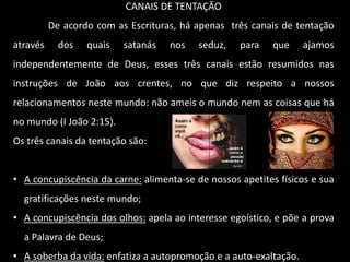 CANAIS DE TENTAÇÃO
De acordo com as Escrituras, há apenas três canais de tentação
através dos quais satanás nos seduz, para que ajamos
independentemente de Deus, esses três canais estão resumidos nas
instruções de João aos crentes, no que diz respeito a nossos
relacionamentos neste mundo: não ameis o mundo nem as coisas que há
no mundo (I João 2:15).
Os três canais da tentação são:
• A concupiscência da carne: alimenta-se de nossos apetites físicos e sua
gratificações neste mundo;
• A concupiscência dos olhos: apela ao interesse egoístico, e põe a prova
a Palavra de Deus;
• A soberba da vida: enfatiza a autopromoção e a auto-exaltação.
 