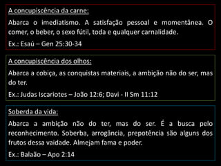A concupiscência da carne:
Abarca o imediatismo. A satisfação pessoal e momentânea. O
comer, o beber, o sexo fútil, toda e qualquer carnalidade.
Ex.: Esaú – Gen 25:30-34
A concupiscência dos olhos:
Abarca a cobiça, as conquistas materiais, a ambição não do ser, mas
do ter.
Ex.: Judas Iscariotes – João 12:6; Davi - II Sm 11:12
Soberda da vida:
Abarca a ambição não do ter, mas do ser. É a busca pelo
reconhecimento. Soberba, arrogância, prepotência são alguns dos
frutos dessa vaidade. Almejam fama e poder.
Ex.: Balaão – Apo 2:14
 