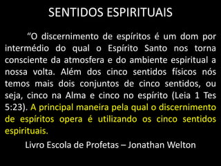 SENTIDOS ESPIRITUAIS
“O discernimento de espíritos é um dom por
intermédio do qual o Espírito Santo nos torna
consciente da atmosfera e do ambiente espiritual a
nossa volta. Além dos cinco sentidos físicos nós
temos mais dois conjuntos de cinco sentidos, ou
seja, cinco na Alma e cinco no espírito (Leia 1 Tes
5:23). A principal maneira pela qual o discernimento
de espíritos opera é utilizando os cinco sentidos
espirituais.
Livro Escola de Profetas – Jonathan Welton
 