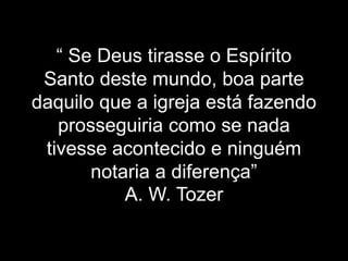 “ Se Deus tirasse o Espírito
Santo deste mundo, boa parte
daquilo que a igreja está fazendo
prosseguiria como se nada
tivesse acontecido e ninguém
notaria a diferença”
A. W. Tozer
 