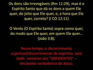 Os dons são irrevogáveis (Rm 11:29), mas é o
Espírito Santo que dá os dons a quem Ele
quer, do jeito que Ele quer, e, a hora que Ele
quer, correto? (I CO 12:11)
O Vento (O Espírito Santo) sopra como quer,
do modo que Ele quer, em quem Ele quer...
(João 3:8).
Nesse tempo, o discernimento
espiritual/discernimento de espíritos será
dado somente aos “OBEDIENTES” –
discípulos verdadeiros de Jesus.
 