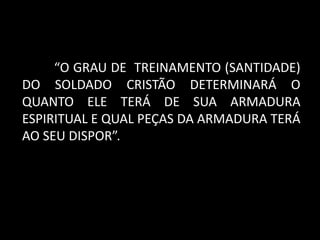 “O GRAU DE TREINAMENTO (SANTIDADE)
DO SOLDADO CRISTÃO DETERMINARÁ O
QUANTO ELE TERÁ DE SUA ARMADURA
ESPIRITUAL E QUAL PEÇAS DA ARMADURA TERÁ
AO SEU DISPOR”.
 