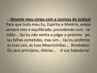 ...Reveste meu corpo com a couraça da Justiça!
Para que todo meu Eu, Espírito e Matéria, esteja
sempre reto e equilibrado; procedendo com re-
tidão... Qu'eu não venha a julgar o próximo pe-
 las falhas cometidas, mas sim... Qu'eu profetize
 as tuas Leis, as tuas Misericórdias... Bondades!
 Os seus princípios, Glórias... A sua Sabedoria!



                        2                       2
 