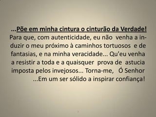 ...Põe em minha cintura o cinturão da Verdade!
Para que, com autenticidade, eu não venha a in-
duzir o meu próximo à caminhos tortuosos e de
fantasias, e na minha veracidade... Qu'eu venha
 a resistir a toda e a quaisquer prova de astucia
 imposta pelos invejosos... Torna-me, Ó Senhor
          ...Em um ser sólido a inspirar confiança!



                         3                        3
 