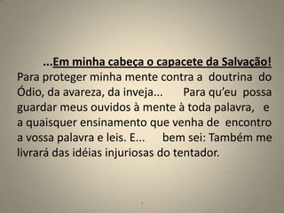 ...Em minha cabeça o capacete da Salvação!
Para proteger minha mente contra a doutrina do
Ódio, da avareza, da inveja...     Para qu’eu possa
guardar meus ouvidos à mente à toda palavra, e
a quaisquer ensinamento que venha de encontro
a vossa palavra e leis. E... bem sei: Também me
livrará das idéias injuriosas do tentador.


                        4                        4
 