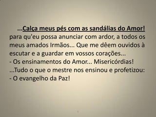...Calça meus pés com as sandálias do Amor!
para qu'eu possa anunciar com ardor, a todos os
meus amados Irmãos... Que me dêem ouvidos à
escutar e a guardar em vossos corações...
- Os ensinamentos do Amor... Misericórdias!
...Tudo o que o mestre nos ensinou e profetizou:
- O evangelho da Paz!



                        6                          6
 