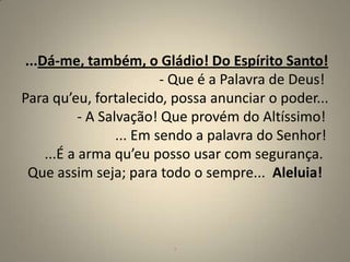...Dá-me, também, o Gládio! Do Espírito Santo!
                          - Que é a Palavra de Deus!
Para qu’eu, fortalecido, possa anunciar o poder...
           - A Salvação! Que provém do Altíssimo!
                  ... Em sendo a palavra do Senhor!
    ...É a arma qu’eu posso usar com segurança.
 Que assim seja; para todo o sempre... Aleluia!



                         7                         7
 