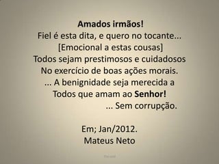 Amados irmãos!
 Fiel é esta dita, e quero no tocante...
        [Emocional a estas cousas]
Todos sejam prestimosos e cuidadosos
  No exercício de boas ações morais.
   ... A benignidade seja merecida a
      Todos que amam ao Senhor!
                     ... Sem corrupção.

            Em; Jan/2012.
            Mateus Neto
                  The end                  8
 