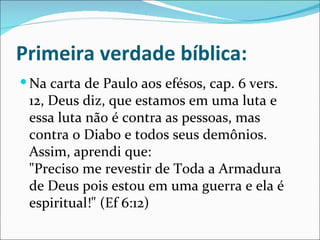 Primeira verdade bíblica:
 Na carta de Paulo aos efésos, cap. 6 vers.
 12, Deus diz, que estamos em uma luta e
 essa luta não é contra as pessoas, mas
 contra o Diabo e todos seus demônios.
 Assim, aprendi que:
 "Preciso me revestir de Toda a Armadura
 de Deus pois estou em uma guerra e ela é
 espiritual!" (Ef 6:12)
 