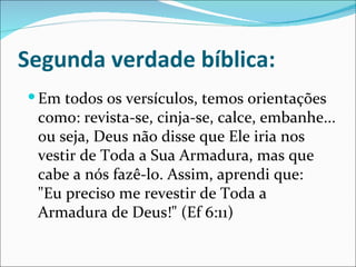 Segunda verdade bíblica:
 Em todos os versículos, temos orientações
 como: revista-se, cinja-se, calce, embanhe...
 ou seja, Deus não disse que Ele iria nos
 vestir de Toda a Sua Armadura, mas que
 cabe a nós fazê-lo. Assim, aprendi que:
 "Eu preciso me revestir de Toda a
 Armadura de Deus!" (Ef 6:11)
 