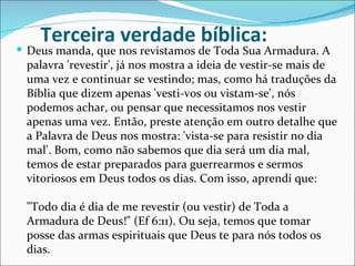 Terceira verdade bíblica:
 Deus manda, que nos revistamos de Toda Sua Armadura. A
 palavra 'revestir', já nos mostra a ideia de vestir-se mais de
 uma vez e continuar se vestindo; mas, como há traduções da
 Bíblia que dizem apenas 'vesti-vos ou vistam-se', nós
 podemos achar, ou pensar que necessitamos nos vestir
 apenas uma vez. Então, preste atenção em outro detalhe que
 a Palavra de Deus nos mostra: 'vista-se para resistir no dia
 mal'. Bom, como não sabemos que dia será um dia mal,
 temos de estar preparados para guerrearmos e sermos
 vitoriosos em Deus todos os dias. Com isso, aprendi que:

 "Todo dia é dia de me revestir (ou vestir) de Toda a
 Armadura de Deus!" (Ef 6:11). Ou seja, temos que tomar
 posse das armas espirituais que Deus te para nós todos os
 dias.
 