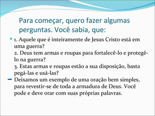 Para começar, quero fazer algumas
   perguntas. Você sabia, que:
 1. Aquele que é inteiramente de Jesus Cristo está em
 uma guerra?
 2. Deus tem armas e roupas para fortalecê-lo e protegê-
 lo na guerra?
 3. Estas armas e roupas estão a sua disposição, basta
 pegá-las e usá-las?
 Deixamos um exemplo de uma oração bem simples,
 para revestir-se de toda a armadura de Deus. Você
 pode e deve orar com suas próprias palavras.
 