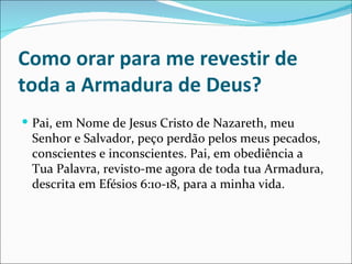 Como orar para me revestir de
toda a Armadura de Deus?
 Pai, em Nome de Jesus Cristo de Nazareth, meu
 Senhor e Salvador, peço perdão pelos meus pecados,
 conscientes e inconscientes. Pai, em obediência a
 Tua Palavra, revisto-me agora de toda tua Armadura,
 descrita em Efésios 6:10-18, para a minha vida.
 