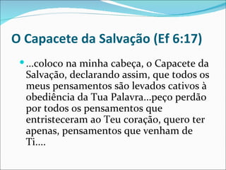 O Capacete da Salvação (Ef 6:17)
  ...coloco na minha cabeça, o Capacete da
  Salvação, declarando assim, que todos os
  meus pensamentos são levados cativos à
  obediência da Tua Palavra...peço perdão
  por todos os pensamentos que
  entristeceram ao Teu coração, quero ter
  apenas, pensamentos que venham de
  Ti....
 