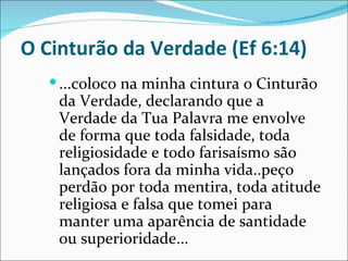 O Cinturão da Verdade (Ef 6:14)
    ...coloco na minha cintura o Cinturão
    da Verdade, declarando que a
    Verdade da Tua Palavra me envolve
    de forma que toda falsidade, toda
    religiosidade e todo farisaísmo são
    lançados fora da minha vida..peço
    perdão por toda mentira, toda atitude
    religiosa e falsa que tomei para
    manter uma aparência de santidade
    ou superioridade...
 