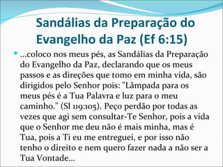 Sandálias da Preparação do
      Evangelho da Paz (Ef 6:15)
 ...coloco nos meus pés, as Sandálias da Preparação
 do Evangelho da Paz, declarando que os meus
 passos e as direções que tomo em minha vida, são
 dirigidos pelo Senhor pois: "Lâmpada para os
 meus pés é a Tua Palavra e luz para o meu
 caminho." (Sl 119:105). Peço perdão por todas as
 vezes que agi sem consultar-Te Senhor, pois a vida
 que o Senhor me deu não é mais minha, mas é
 Tua, pois a Ti eu me entreguei, e por isso não
 tenho o direito e nem quero fazer nada a não ser a
 Tua Vontade...
 