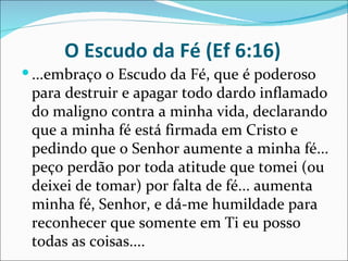 O Escudo da Fé (Ef 6:16)
 ...embraço o Escudo da Fé, que é poderoso
 para destruir e apagar todo dardo inflamado
 do maligno contra a minha vida, declarando
 que a minha fé está firmada em Cristo e
 pedindo que o Senhor aumente a minha fé...
 peço perdão por toda atitude que tomei (ou
 deixei de tomar) por falta de fé... aumenta
 minha fé, Senhor, e dá-me humildade para
 reconhecer que somente em Ti eu posso
 todas as coisas....
 