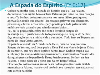 A Espada do Espírito (Ef 6:17)
 Coloco na minha boca, a Espada do Espírito que é a Tua Palavra,
  declarando com minha boca as Tuas Palavras que estão no meu coração,
  e peço-Te Senhor, coloca uma tranca nos meus lábios, para que eu
  apenas fale aquilo que está no Teu coração, palavras que abençoem,
  palavras que levem a Tua vida...peço perdão por toda palavra fútil,
  maldita e todo palavrão que saiu dos meus lábios...
  Pai, eu Te peço ainda, cobre-me com o Precioso Sangue de
  Yeshua/Jesus, e purifica-me de todo pecado; que o Sangue do Senhor,
  faça separação entre a minha vida e o mundo.. Tudo isso, eu Te peço em
  nome de Jesus Cristo, Amém.
  Depois de revestido da Armadura de Deus, coberto pelo precioso
  Sangue de Yeshua, você deve pedir a Deus Pai, em Nome de Jesus Cristo
  de Nazareth, que Seu Doce Espírito Santo, Ruah Kadosh traga à sua
  lembrança (se ainda existirem) pensamentos, sentimentos e/ou atitudes
  das quais precisa do perdão de Deus; fortaleça-se no Senhor, na Sua
  Palavra, e tome posse da Vitória que há em Jesus/Yeshua .
  Observação: colocamos as armas nesta ordem para ficar mais fácil de
  memorizar a Palavra, mas se você preferir, ore na ordem que cada arma
  está escrita na Bíblia
 