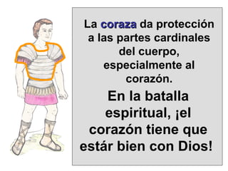 La  coraza  da protección a las partes cardinales del cuerpo, especialmente al corazón. En la batalla espiritual, ¡el corazón tiene que estár bien con Dios!  
