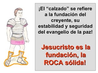¡El “calzado” se refiere a la fundación del creyente, su estabilidad y seguridad del evangelio de la paz! Jesucristo es la fundación, la ROCA sólida!  