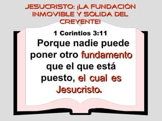 1 Corintios 3:11   Porque nadie puede poner otro  fundamento  que el que está puesto,  el   cual   es   Jesucristo .   JESUCRISTO: ¡LA FUNDACIÓN INMOVIBLE Y SÓLIDA DEL CREYENTE! 