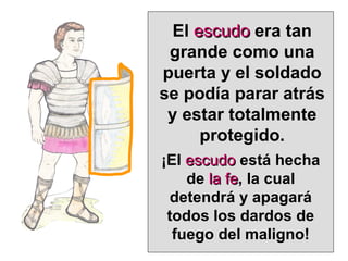 El  escudo  era tan grande como una puerta y el soldado se podía parar atrás y estar totalmente protegido. ¡El  escudo  está hecha de  la fe , la cual detendrá y apagará todos los dardos de fuego del maligno! 