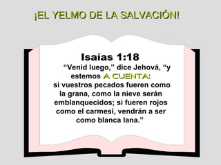 ¡EL YELMO DE LA SALVACIÓN! Isaías 1:18   “ Venid luego,” dice Jehová, “y estemos  a cuenta : si vuestros pecados fueren como la grana, como la nieve serán emblanquecidos; si fueren rojos como el carmesí, vendrán a ser como blanca lana.”  