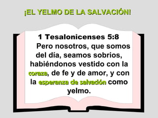 1 Tesalonicenses 5:8   Pero nosotros, que somos del día, seamos sobrios, habiéndonos vestido con la  coraza , de fe y de amor, y con la  esperanza de salvación  como yelmo. ¡EL YELMO DE LA SALVACIÓN! 