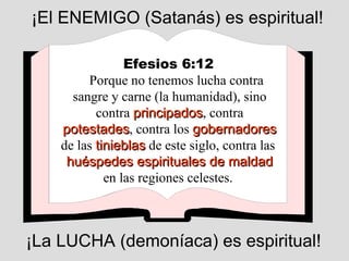 Efesios 6:12   Porque no tenemos lucha contra sangre y carne (la humanidad), sino contra  principados , contra  potestades , contra los  gobernadores  de las  tinieblas  de este siglo, contra las  huéspedes espirituales de maldad   en las regiones celestes.  ¡El ENEMIGO (Satanás) es espiritual! ¡La LUCHA (demoníaca) es espiritual! 