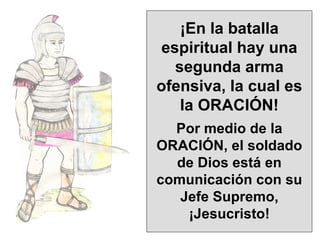 ¡En la batalla espiritual hay una segunda arma ofensiva, la cual es la ORACIÓN! Por medio de la ORACIÓN, el soldado de Dios está en comunicación con su Jefe Supremo, ¡Jesucristo! 