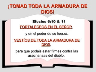 ¡TOMAD TODA LA ARMADURA DE DIOS! Efesios 6:10 & 11   FORTALECEOS EN EL SEÑOR ,  y en el poder de su fuerza. VESTÍOS DE TODA LA ARMADURA DE DIOS ,  para que podáis estar firmes contra las asechanzas del diablo.  