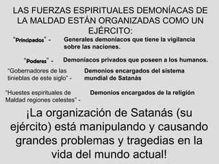 LAS FUERZAS ESPIRITUALES DEMONÍACAS DE LA MALDAD ESTÁN ORGANIZADAS COMO UN EJÉRCITO: “ Principados ” - Generales demoníacos que tiene la vigilancia sobre las naciones. “ Poderes ” - Demoníacos privados que poseen a los humanos. “ Gobernadores de las tinieblas de este siglo” - “ Huestes espirituales de Maldad regiones celestes” -  Demonios encargados del sistema mundial de Satanás   Demonios encargados de la religión ¡La organización de Satanás (su ejército) está manipulando y causando grandes problemas y tragedias en la vida del mundo actual! 