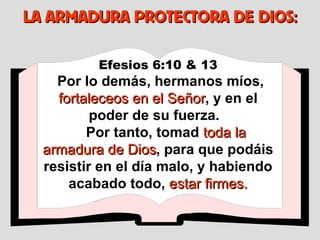 Efesios 6:10 & 13 Por lo demás, hermanos míos,  fortaleceos en el Señor , y en el poder de su fuerza.  Por tanto, tomad  toda la armadura de Dios , para que podáis resistir en el día malo, y habiendo acabado todo,  estar firmes. LA ARMADURA PROTECTORA DE DIOS: 