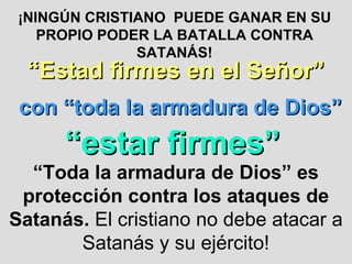 ¡NINGÚN CRISTIANO  PUEDE GANAR EN SU PROPIO PODER LA BATALLA CONTRA SATANÁS! “ Estad firmes en el Señor” con “toda la armadura de Dios” “ estar firmes” “ Toda la armadura de Dios” es protección contra los ataques de Satanás.  El cristiano no debe atacar a Satanás y su ejército! 