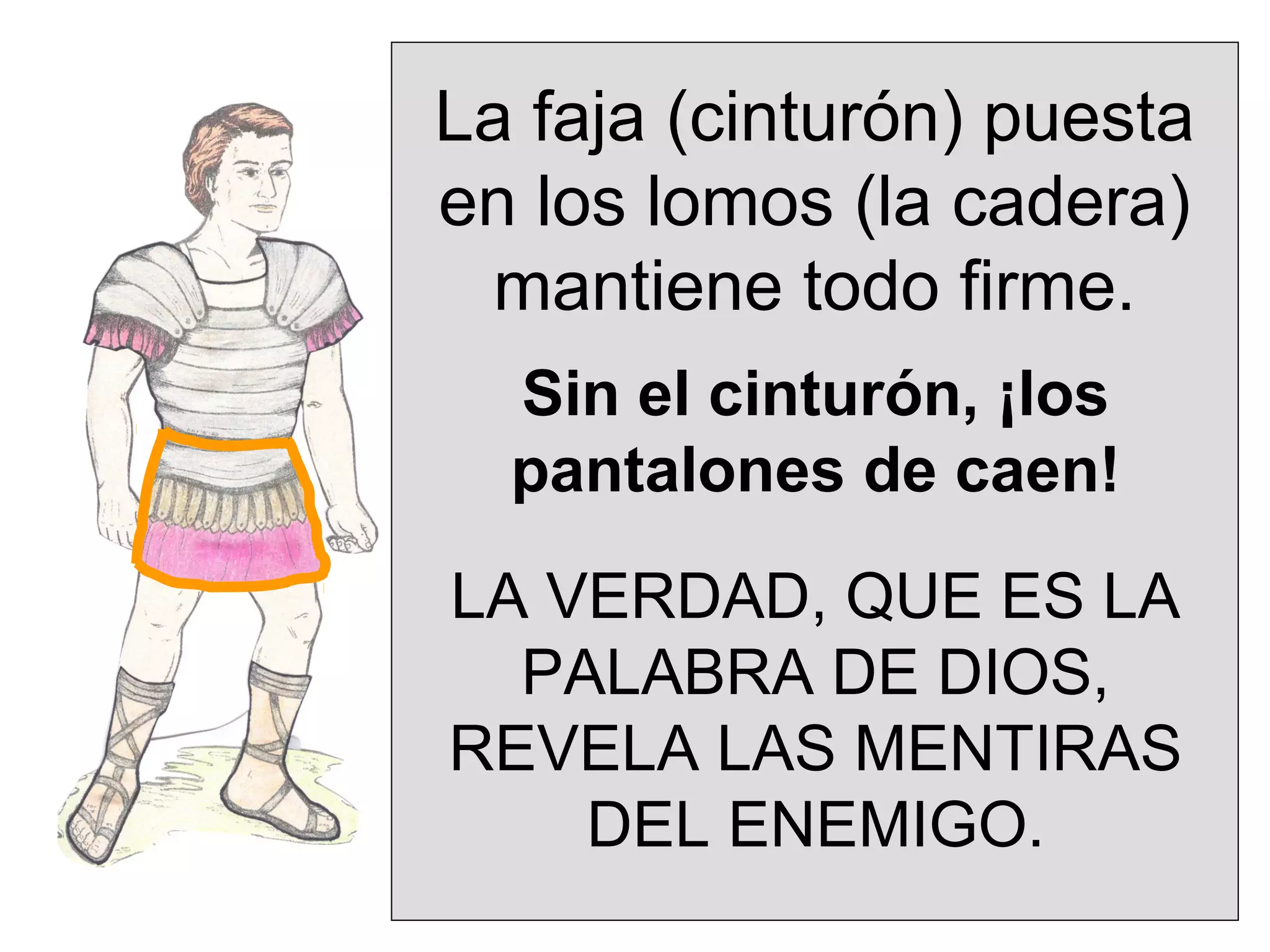 La faja (cinturón) puesta
en los lomos (la cadera)
mantiene todo firme.
Sin el cinturón, ¡los
pantalones de caen!
LA VERDAD, QUE ES LA
PALABRA DE DIOS,
REVELA LAS MENTIRAS
DEL ENEMIGO.

 