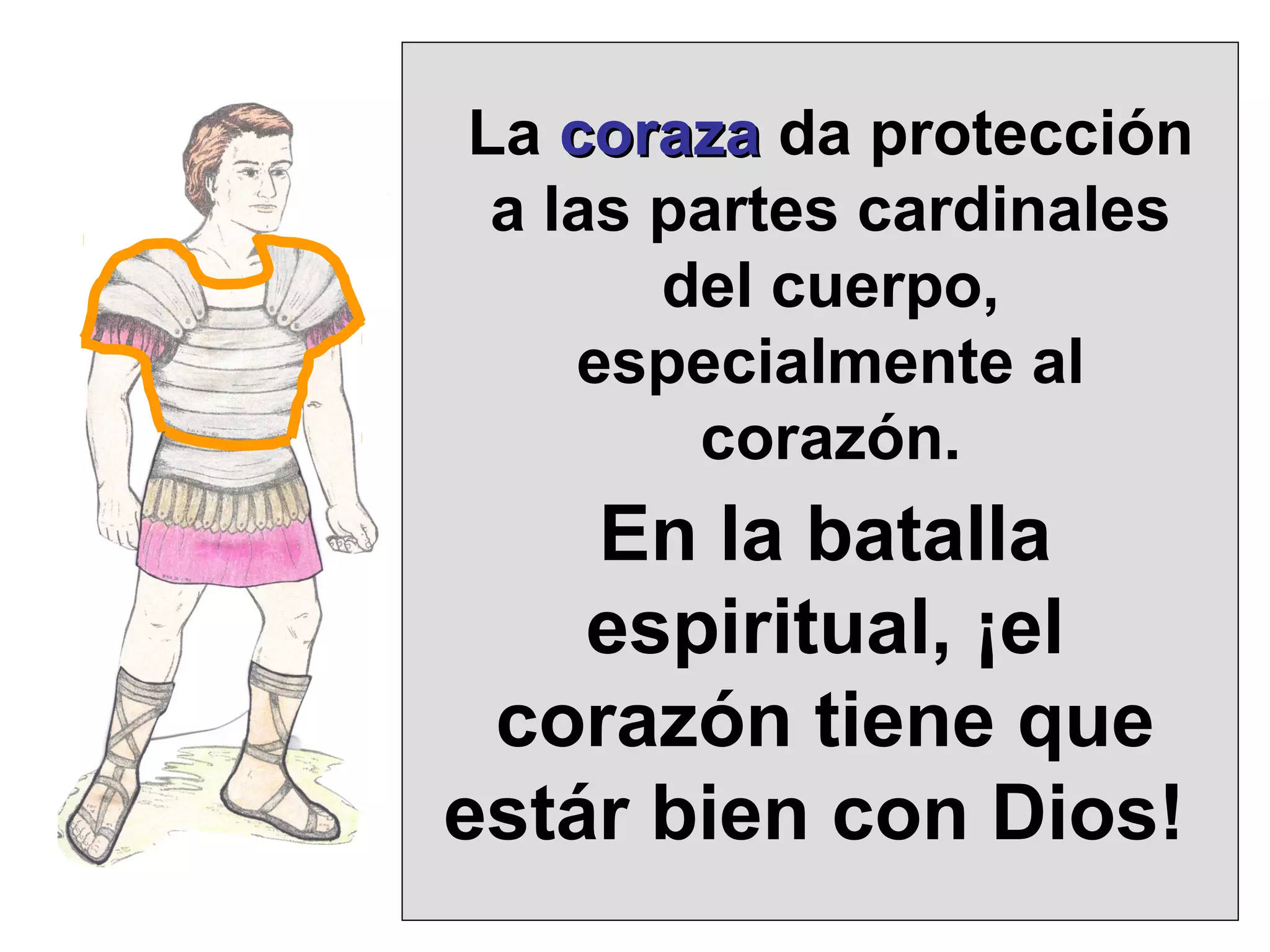 La coraza da protección
a las partes cardinales
del cuerpo,
especialmente al
corazón.

En la batalla
espiritual, ¡el
corazón tiene que
estár bien con Dios!

 