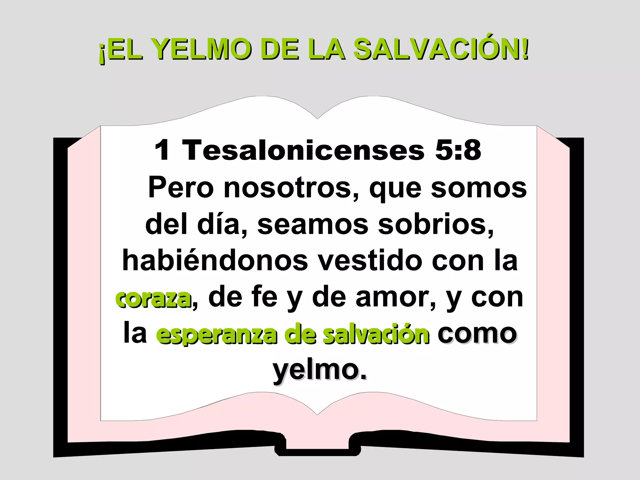 ¡EL YELMO DE LA SALVACIÓN!
1 Tesalonicenses 5:8

Pero nosotros, que somos
del día, seamos sobrios,
habiéndonos vestido con la
coraza, de fe y de amor, y con
coraza
la esperanza de salvación como
yelmo.

 