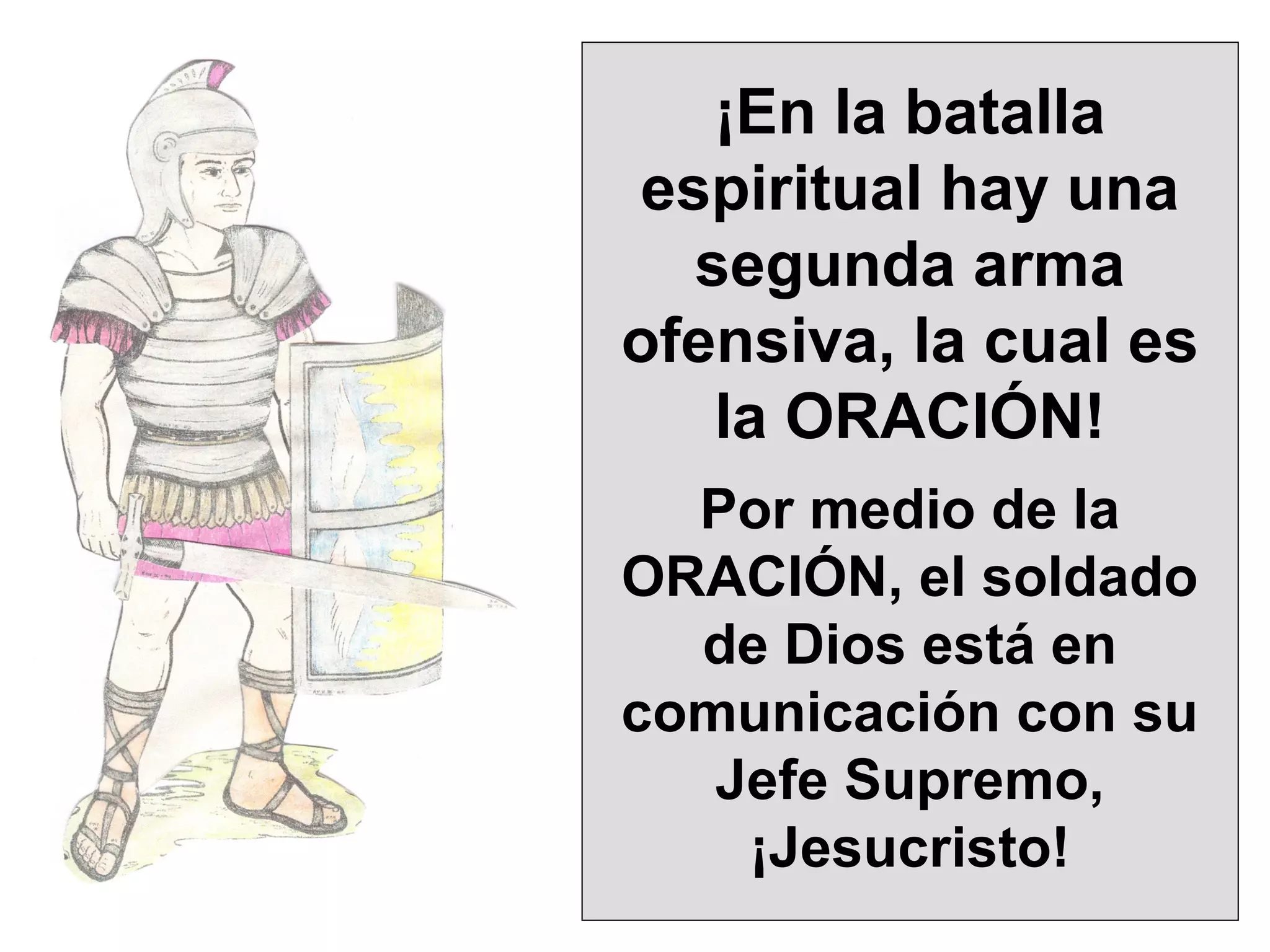 ¡En la batalla
espiritual hay una
segunda arma
ofensiva, la cual es
la ORACIÓN!
Por medio de la
ORACIÓN, el soldado
de Dios está en
comunicación con su
Jefe Supremo,
¡Jesucristo!

 