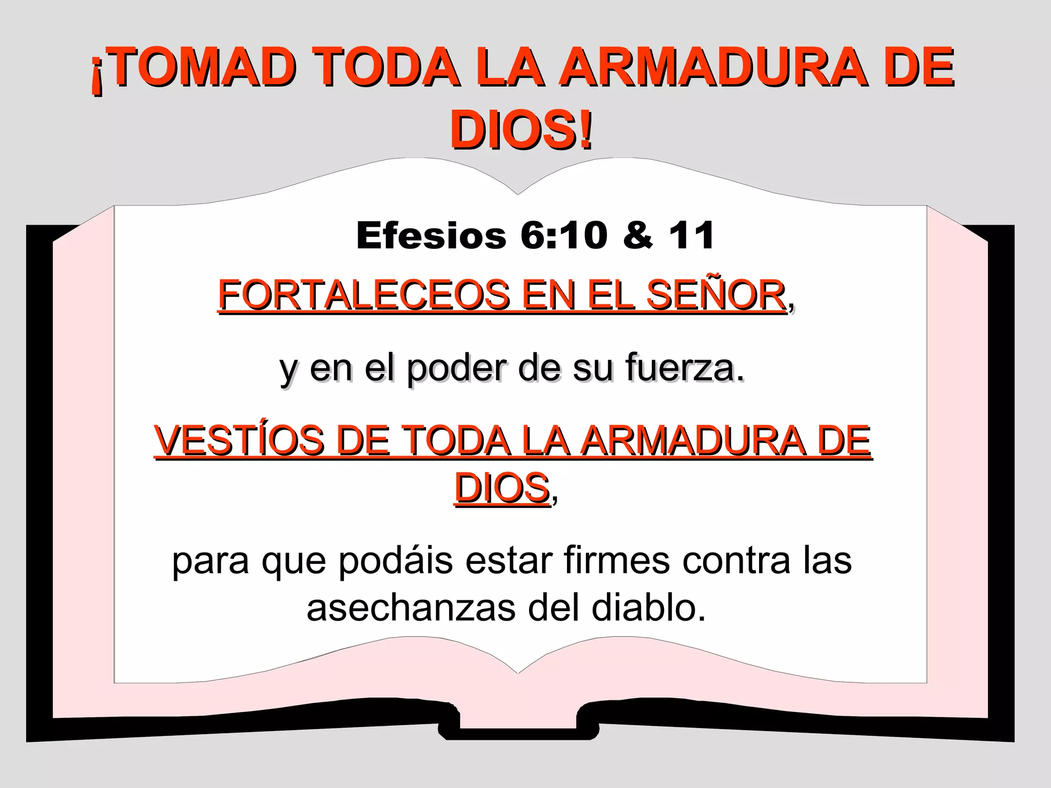¡TOMAD TODA LA ARMADURA DE
DIOS!
Efesios 6:10 & 11

FORTALECEOS EN EL SEÑOR,
y en el poder de su fuerza.
VESTÍOS DE TODA LA ARMADURA DE
DIOS,
DIOS
para que podáis estar firmes contra las
asechanzas del diablo.

 
