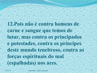 12.Pois não é contra homens de carne e sangue que temos de lutar, mas contra os principados  e potestades, contra os príncipes deste mundo tenebroso, contra as forças espirituais do mal (espalhadas) nos ares. 11/11/11 Caicó-RN - Júnior Azevedo  