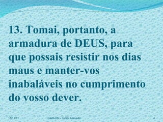 13. Tomai, portanto, a armadura de DEUS, para que possais resistir nos dias maus e manter-vos inabaláveis no cumprimento do vosso dever. 11/11/11 Caicó-RN - Júnior Azevedo  