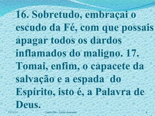 16. Sobretudo, embraçai o escudo da Fé, com que possais apagar todos os dardos inflamados do maligno. 17. Tomai, enfim, o capacete da salvação e a espada  do Espírito, isto é, a Palavra de Deus. 11/11/11 Caicó-RN - Júnior Azevedo  
