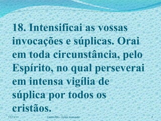 18. Intensificai as vossas invocações e súplicas. Orai em toda circunstância, pelo Espírito, no qual perseverai em intensa vigília de súplica por todos os cristãos. 11/11/11 Caicó-RN - Júnior Azevedo  