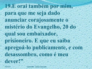 19.E orai também por mim,  para que me seja dado anunciar corajosamente o mistério do Evangelho, 20 do qual sou embaixador, prisioneiro. E que eu saiba apregoá-lo publicamente, e com desassombro, como é meu dever!” 11/11/11 Caicó-RN - Júnior Azevedo  