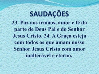 23. Paz aos irmãos, amor e fé da parte de Deus Pai e do Senhor Jesus Cristo. 24. A Graça esteja com todos os que amam nosso Senhor Jesus Cristo com amor inalterável e eterno. . 
